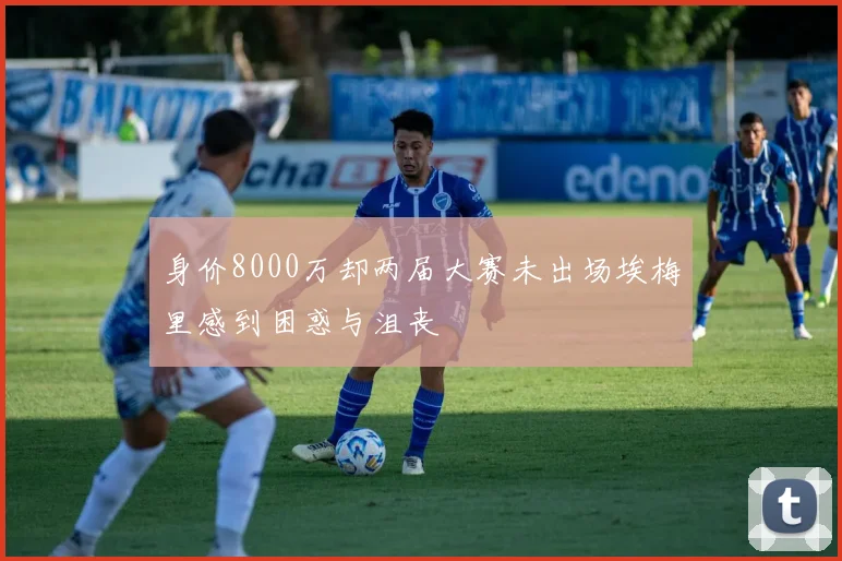 身价8000万却两届大赛未出场埃梅里感到困惑与沮丧