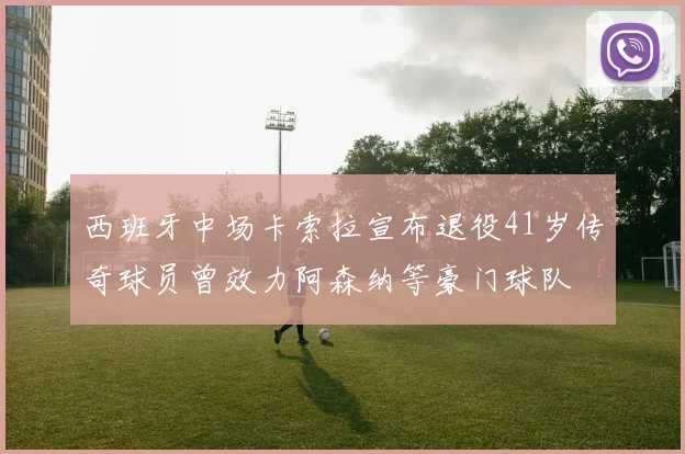 西班牙中场卡索拉宣布退役41岁传奇球员曾效力阿森纳等豪门球队