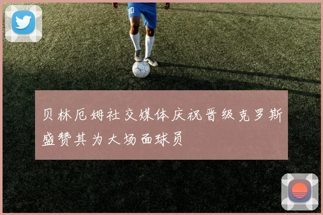 贝林厄姆社交媒体庆祝晋级克罗斯盛赞其为大场面球员