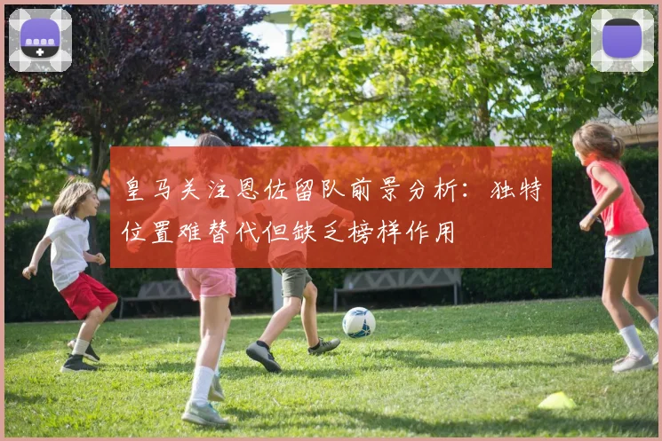 皇马关注恩佐留队前景分析：独特位置难替代但缺乏榜样作用