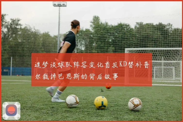 追梦谈球队阵容变化首发KD替补普尔裁掉巴恩斯的背后故事