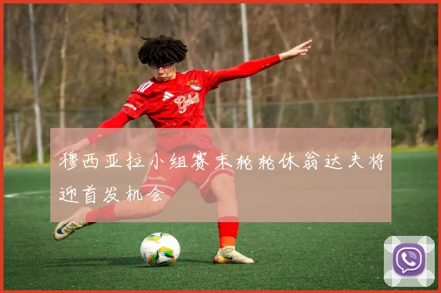 穆西亚拉小组赛末轮轮休翁达夫将迎首发机会