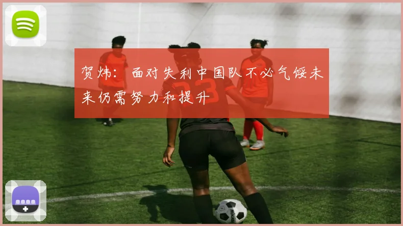 贺炜：面对失利中国队不必气馁未来仍需努力和提升