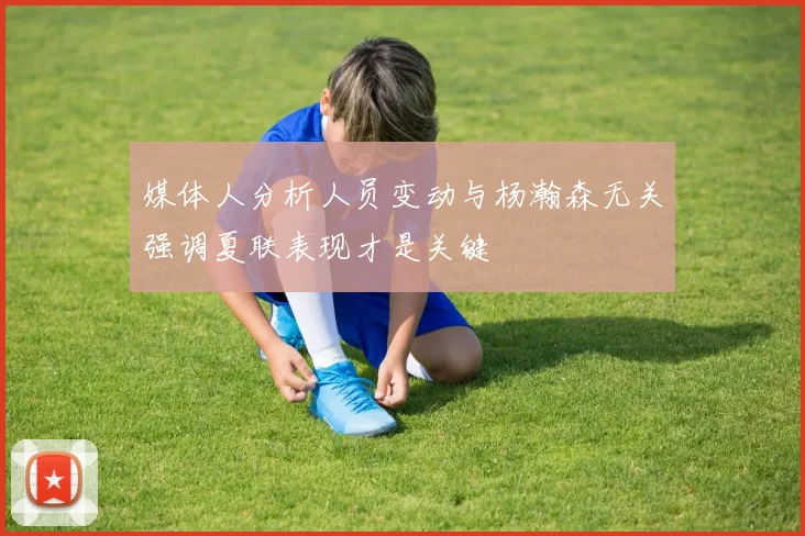 媒体人分析人员变动与杨瀚森无关强调夏联表现才是关键