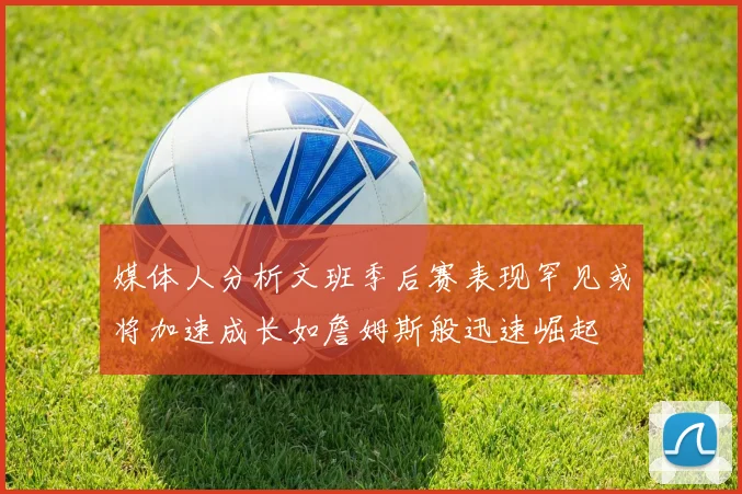 媒体人分析文班季后赛表现罕见或将加速成长如詹姆斯般迅速崛起
