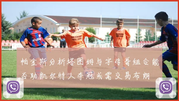 帕金斯分析塔图姆与字母哥组合能否助凯尔特人夺冠或需交易布朗