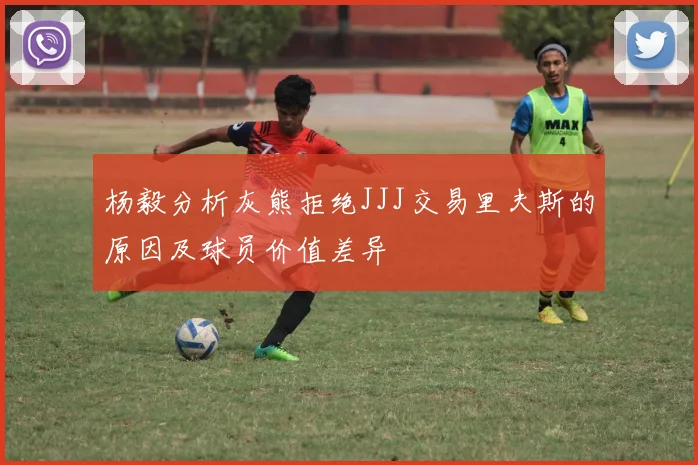 杨毅分析灰熊拒绝JJJ交易里夫斯的原因及球员价值差异