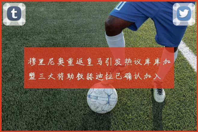 穆里尼奥重返皇马引发热议库库加盟三大将助教赫迪拉已确认加入