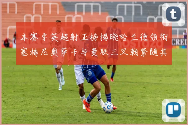 本赛季英超射正榜揭晓哈兰德领衔塞梅尼奥萨卡与曼联三叉戟紧随其后