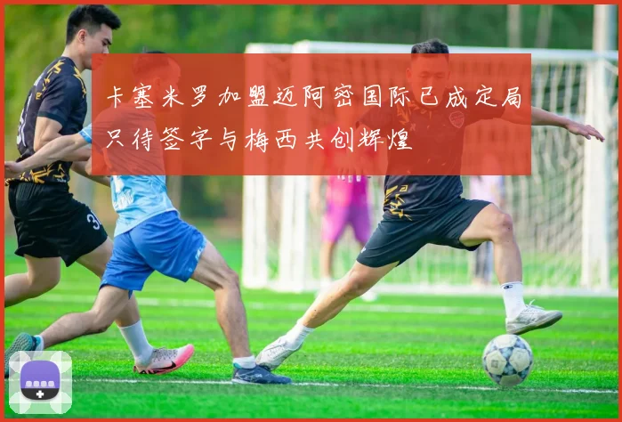 卡塞米罗加盟迈阿密国际已成定局只待签字与梅西共创辉煌