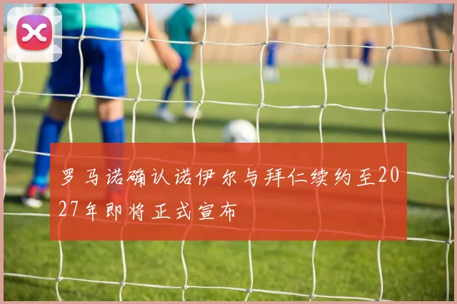罗马诺确认诺伊尔与拜仁续约至2027年即将正式宣布