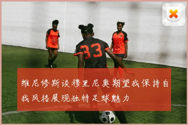 维尼修斯谈穆里尼奥期望我保持自我风格展现独特足球魅力