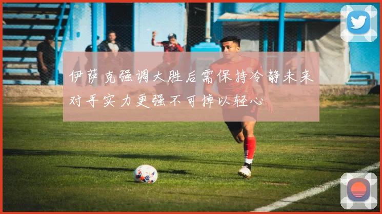 伊萨克强调大胜后需保持冷静未来对手实力更强不可掉以轻心