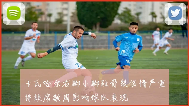 卡瓦哈尔右脚小脚趾骨裂伤情严重将缺席数周影响球队表现