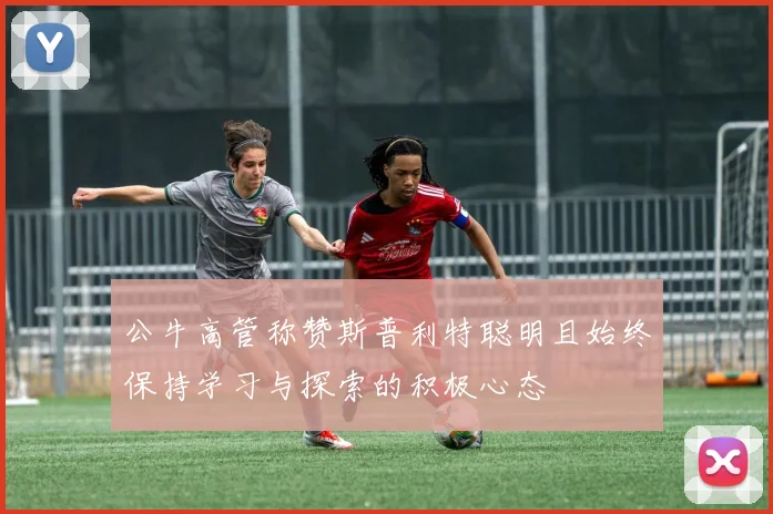 公牛高管称赞斯普利特聪明且始终保持学习与探索的积极心态