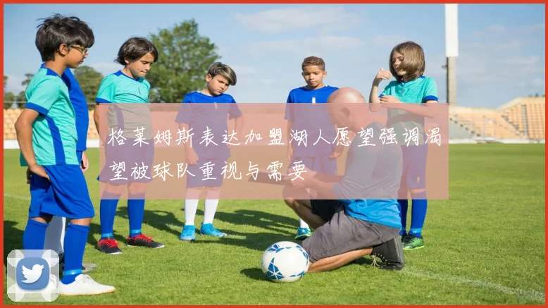 格莱姆斯表达加盟湖人愿望强调渴望被球队重视与需要