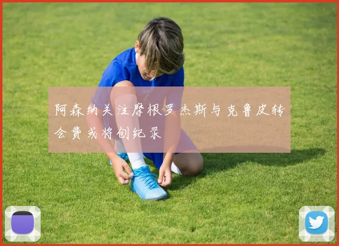 阿森纳关注摩根罗杰斯与克鲁皮转会费或将创纪录