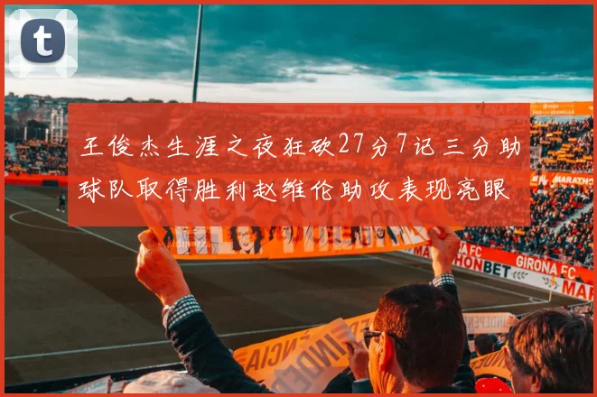 王俊杰生涯之夜狂砍27分7记三分助球队取得胜利赵维伦助攻表现亮眼