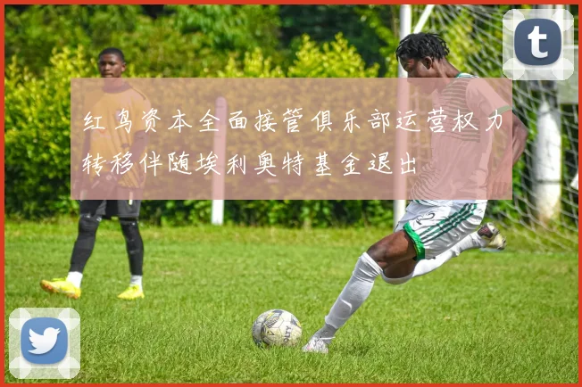 红鸟资本全面接管俱乐部运营权力转移伴随埃利奥特基金退出