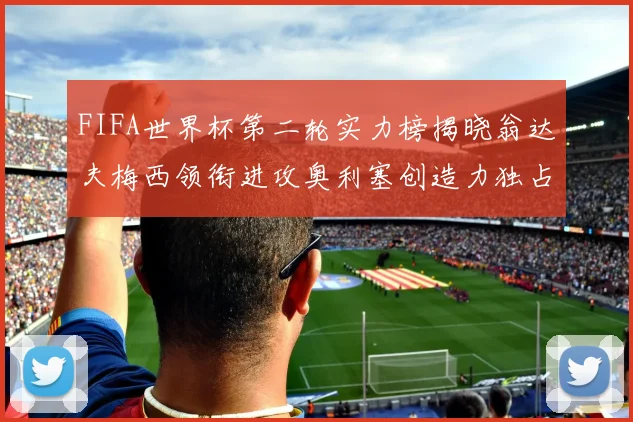 FIFA世界杯第二轮实力榜揭晓翁达夫梅西领衔进攻奥利塞创造力独占鳌头