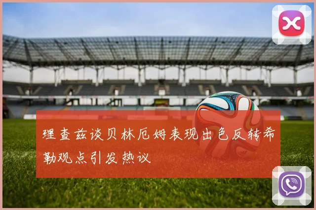 理查兹谈贝林厄姆表现出色反转希勒观点引发热议