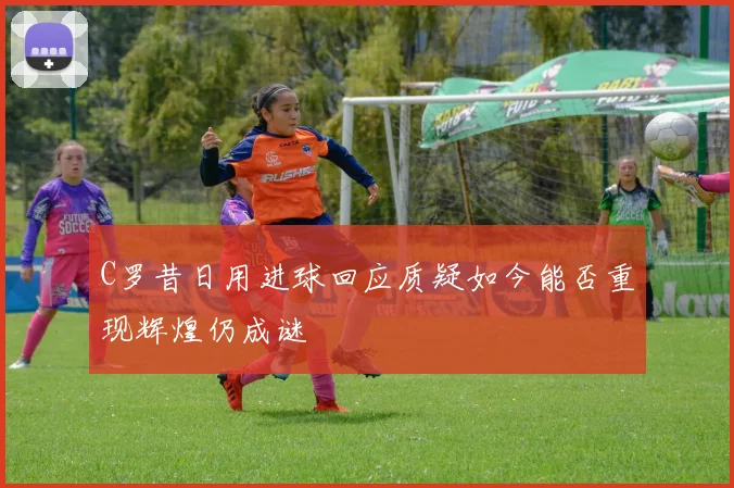 C罗昔日用进球回应质疑如今能否重现辉煌仍成谜