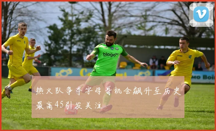 热火队争夺字母哥机会飙升至历史最高45引发关注