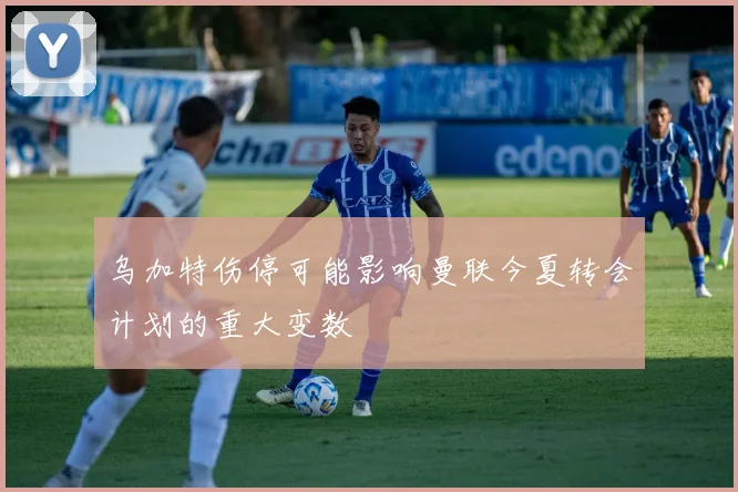 乌加特伤停可能影响曼联今夏转会计划的重大变数