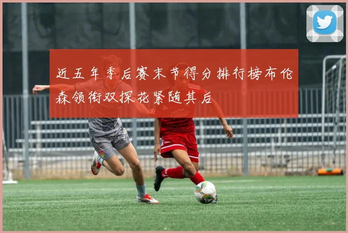 近五年季后赛末节得分排行榜布伦森领衔双探花紧随其后