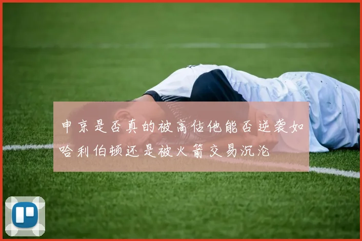 申京是否真的被高估他能否逆袭如哈利伯顿还是被火箭交易沉沦